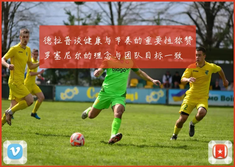 德拉普谈健康与节奏的重要性称赞罗塞尼尔的理念与团队目标一致