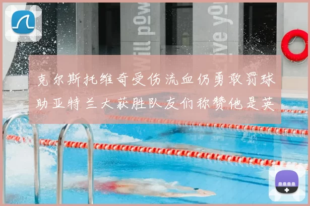 克尔斯托维奇受伤流血仍勇敢罚球助亚特兰大获胜队友们称赞他是英雄