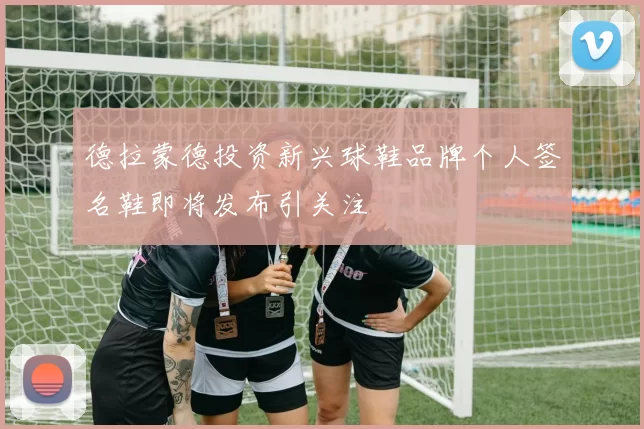 德拉蒙德投资新兴球鞋品牌个人签名鞋即将发布引关注