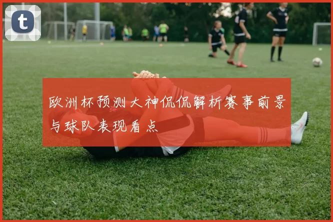 欧洲杯预测大神侃侃解析赛事前景与球队表现看点