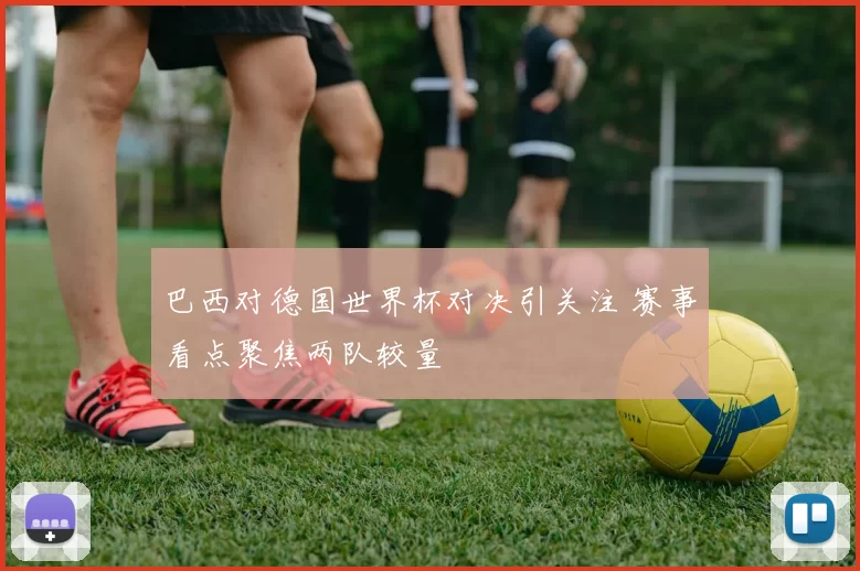 巴西对德国世界杯对决引关注 赛事看点聚焦两队较量
